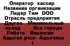 Оператор -кассир › Название организации ­ Лидер Тим, ООО › Отрасль предприятия ­ Другое › Минимальный оклад ­ 1 - Все города Работа » Вакансии   . Адыгея респ.,Адыгейск г.